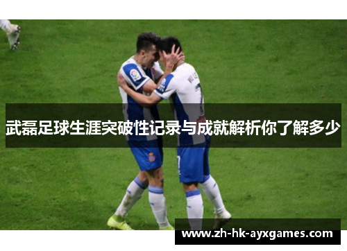 武磊足球生涯突破性记录与成就解析你了解多少