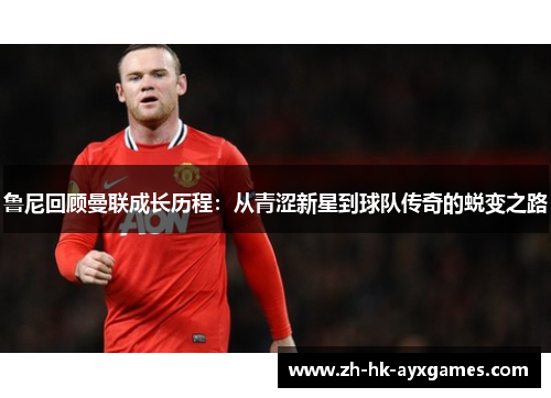 鲁尼回顾曼联成长历程：从青涩新星到球队传奇的蜕变之路