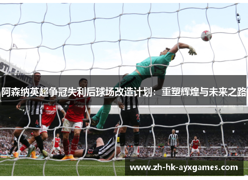 阿森纳英超争冠失利后球场改造计划:重塑辉煌与未来之路 阿森纳英超争冠失利后球场改造计划:重塑辉煌与未来之路