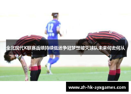 全北现代K联赛战绩持续低迷争冠梦想破灭球队未来何去何从
