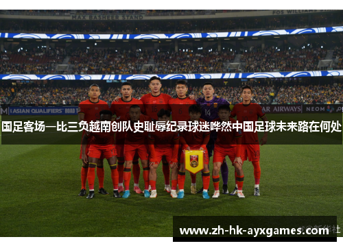国足客场一比三负越南创队史耻辱纪录球迷哗然中国足球未来路在何处 国足客场一比三负越南创队史耻辱纪录球迷哗然中国足球未来路在何处