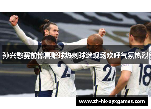 孙兴慜赛前惊喜赠球热刺球迷现场欢呼气氛热烈 孙兴慜赛前惊喜赠球热刺球迷现场欢呼气氛热烈