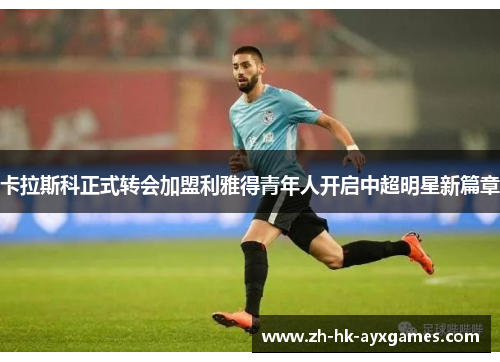 卡拉斯科正式转会加盟利雅得青年人开启中超明星新篇章 卡拉斯科正式转会加盟利雅得青年人开启中超明星新篇章
