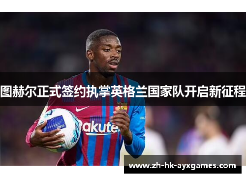 图赫尔正式签约执掌英格兰国家队开启新征程 图赫尔正式签约执掌英格兰国家队开启新征程